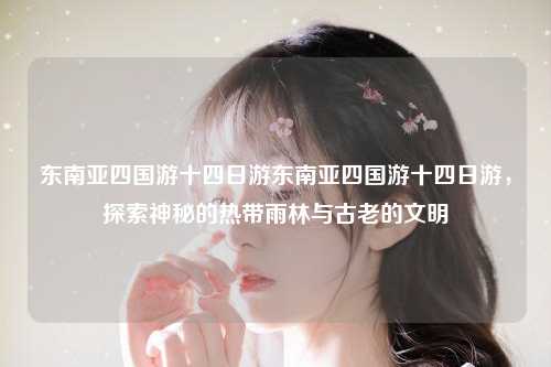 东南亚四国游十四日游东南亚四国游十四日游，探索神秘的热带雨林与古老的文明